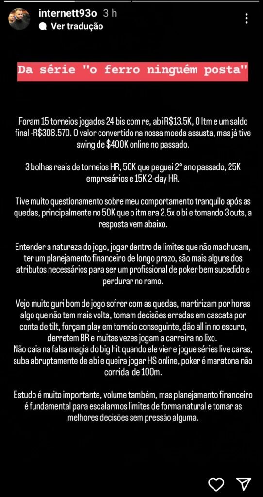 Foram 15 torneios jogados 24 bis com re, abi R$13.5K, 0 itm e um saldo final -R$308.570. O valor convertido na nossa moeda assusta, mas já tive swing de $400K online no passado.

3 bolhas reais de torneios HR, 50K que peguei 2o ano passado, 25K empresários e 15K 2-day HR.

Tive muito questionamento sobre meu comportamento tranquilo após as quedas, principalmente no 50K que o itm era 2.5x o bi e tomando 3 outs, a resposta vem abaixo.

Entender a natureza do jogo, jogar dentro de limites que não machucam, ter um planejamento financeiro de longo prazo, são mais alguns dos atributos necessários para ser um profissional de poker bem sucedido e perdurar no ramo.

Vejo muito guri bom de jogo sofrer com as quedas, martirizam por horas algo que não tem mais volta, tomam decisões erradas em cascata por conta de tilt, forçam play em torneios conseguinte, dão all in no escuro, derretem BR e muitas vezes jogam a carreira no lixo.

Não caia na falsa magia do big hit quando ele vier e jogue séries lives caras, suba abruptamente de abi e queira jogar HS online, poker é maratona não corrida de 100m.

Estudo é muito importante, volume também, mas planejamento financeiro é fundamental para escalarmos limites de forma natural e tomar as melhores decisões sem pressão alguma.